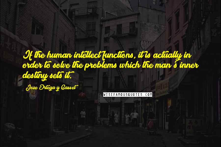 Jose Ortega Y Gasset Quotes: If the human intellect functions, it is actually in order to solve the problems which the man's inner destiny sets it.