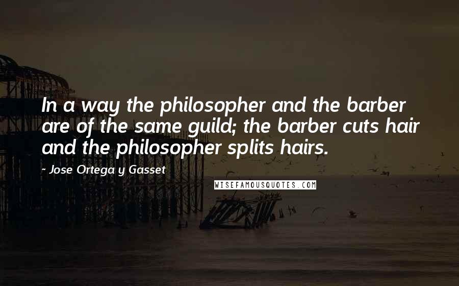 Jose Ortega Y Gasset Quotes: In a way the philosopher and the barber are of the same guild; the barber cuts hair and the philosopher splits hairs.