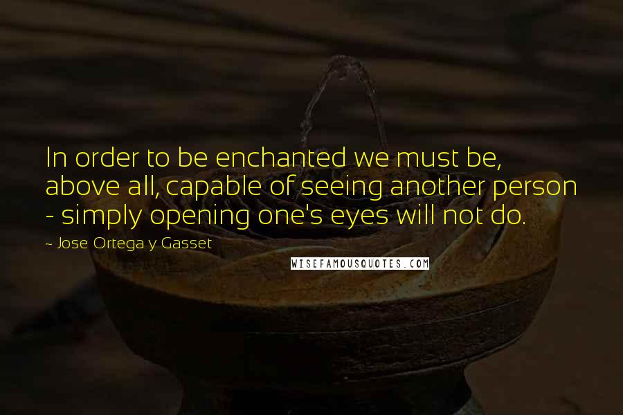 Jose Ortega Y Gasset Quotes: In order to be enchanted we must be, above all, capable of seeing another person - simply opening one's eyes will not do.