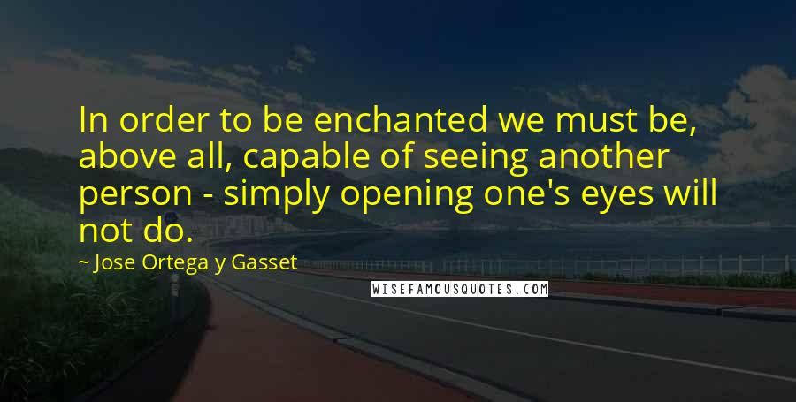 Jose Ortega Y Gasset Quotes: In order to be enchanted we must be, above all, capable of seeing another person - simply opening one's eyes will not do.