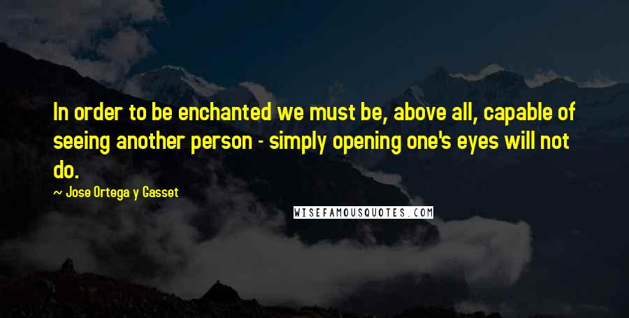 Jose Ortega Y Gasset Quotes: In order to be enchanted we must be, above all, capable of seeing another person - simply opening one's eyes will not do.
