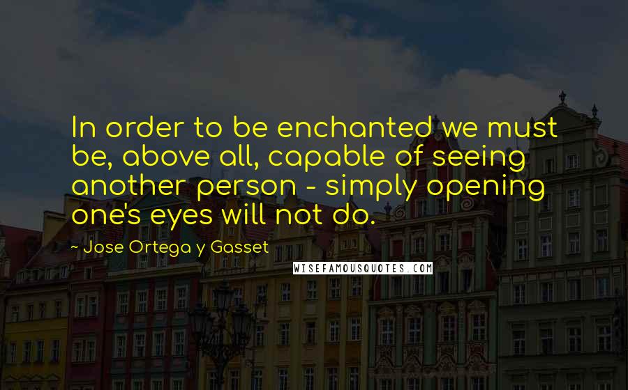 Jose Ortega Y Gasset Quotes: In order to be enchanted we must be, above all, capable of seeing another person - simply opening one's eyes will not do.