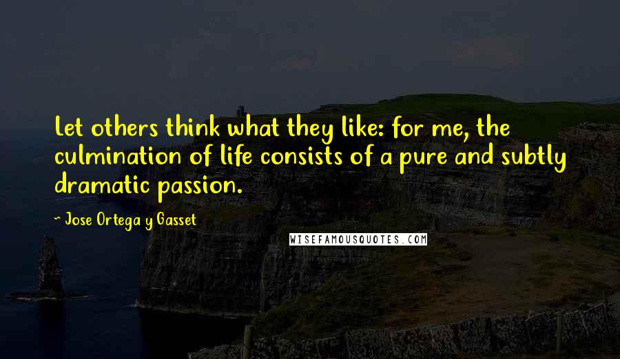 Jose Ortega Y Gasset Quotes: Let others think what they like: for me, the culmination of life consists of a pure and subtly dramatic passion.