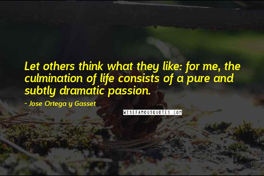 Jose Ortega Y Gasset Quotes: Let others think what they like: for me, the culmination of life consists of a pure and subtly dramatic passion.