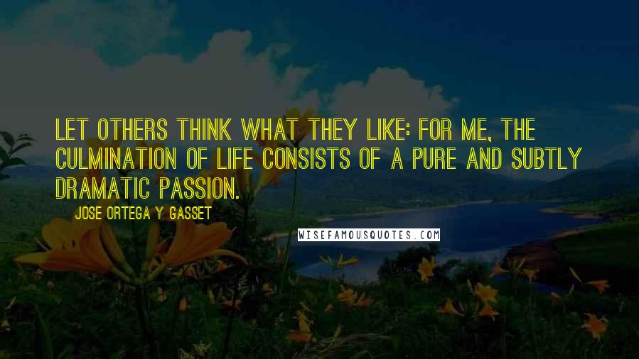 Jose Ortega Y Gasset Quotes: Let others think what they like: for me, the culmination of life consists of a pure and subtly dramatic passion.