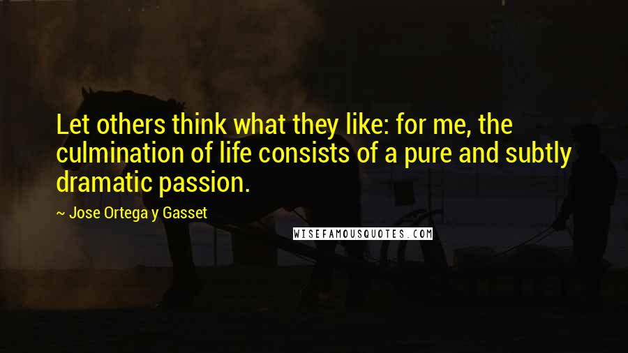 Jose Ortega Y Gasset Quotes: Let others think what they like: for me, the culmination of life consists of a pure and subtly dramatic passion.