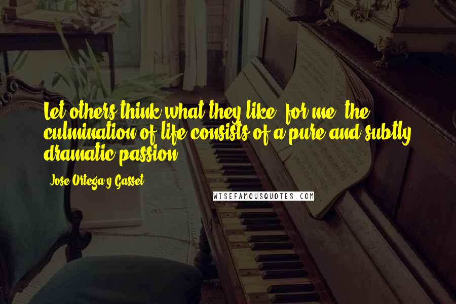 Jose Ortega Y Gasset Quotes: Let others think what they like: for me, the culmination of life consists of a pure and subtly dramatic passion.