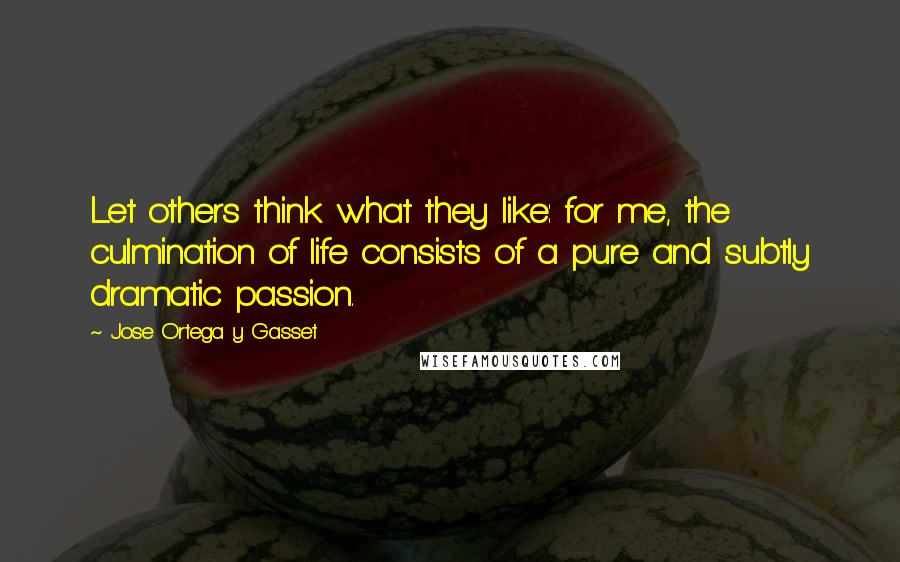 Jose Ortega Y Gasset Quotes: Let others think what they like: for me, the culmination of life consists of a pure and subtly dramatic passion.