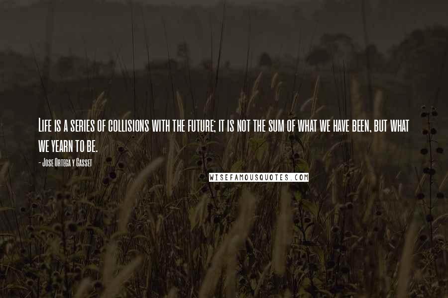 Jose Ortega Y Gasset Quotes: Life is a series of collisions with the future; it is not the sum of what we have been, but what we yearn to be.