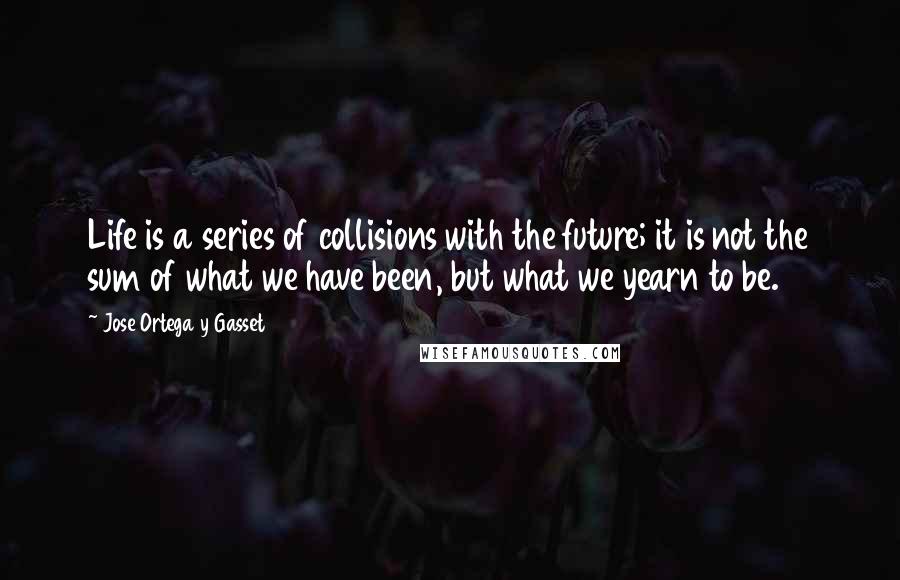 Jose Ortega Y Gasset Quotes: Life is a series of collisions with the future; it is not the sum of what we have been, but what we yearn to be.