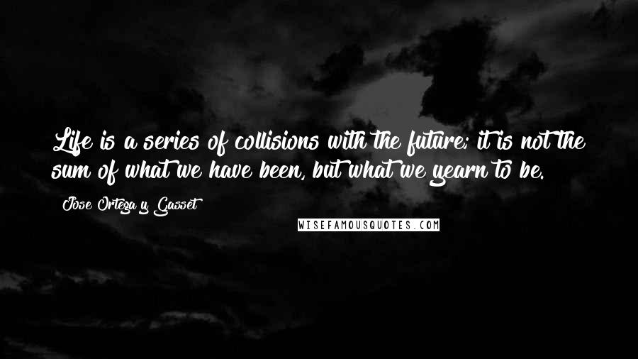 Jose Ortega Y Gasset Quotes: Life is a series of collisions with the future; it is not the sum of what we have been, but what we yearn to be.