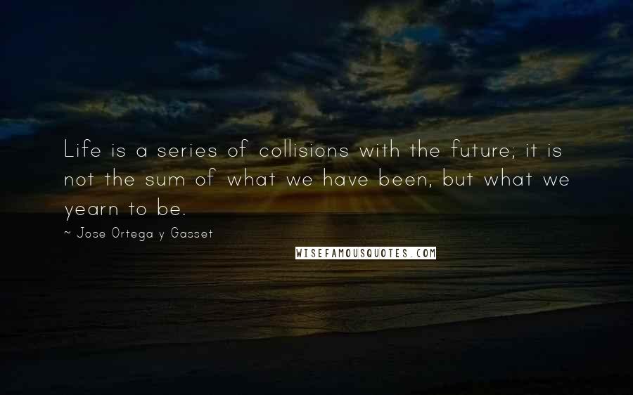 Jose Ortega Y Gasset Quotes: Life is a series of collisions with the future; it is not the sum of what we have been, but what we yearn to be.