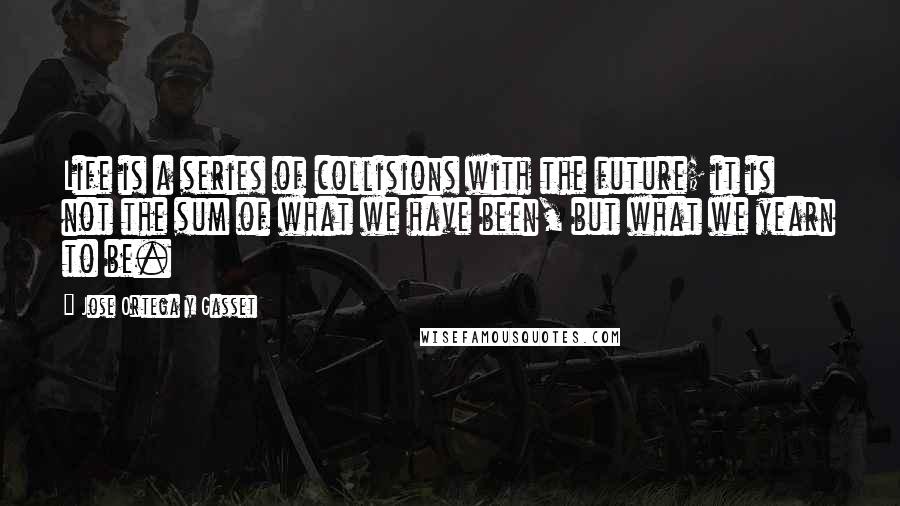 Jose Ortega Y Gasset Quotes: Life is a series of collisions with the future; it is not the sum of what we have been, but what we yearn to be.