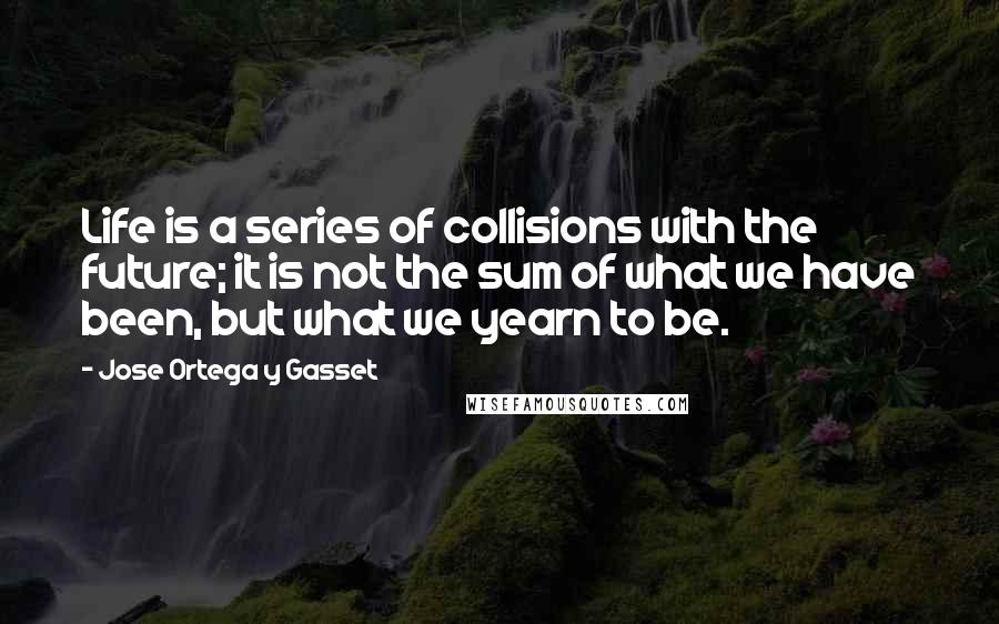 Jose Ortega Y Gasset Quotes: Life is a series of collisions with the future; it is not the sum of what we have been, but what we yearn to be.