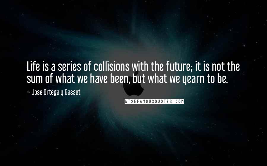 Jose Ortega Y Gasset Quotes: Life is a series of collisions with the future; it is not the sum of what we have been, but what we yearn to be.