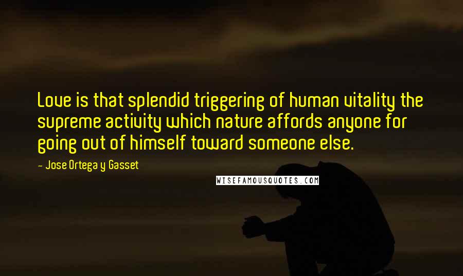 Jose Ortega Y Gasset Quotes: Love is that splendid triggering of human vitality the supreme activity which nature affords anyone for going out of himself toward someone else.