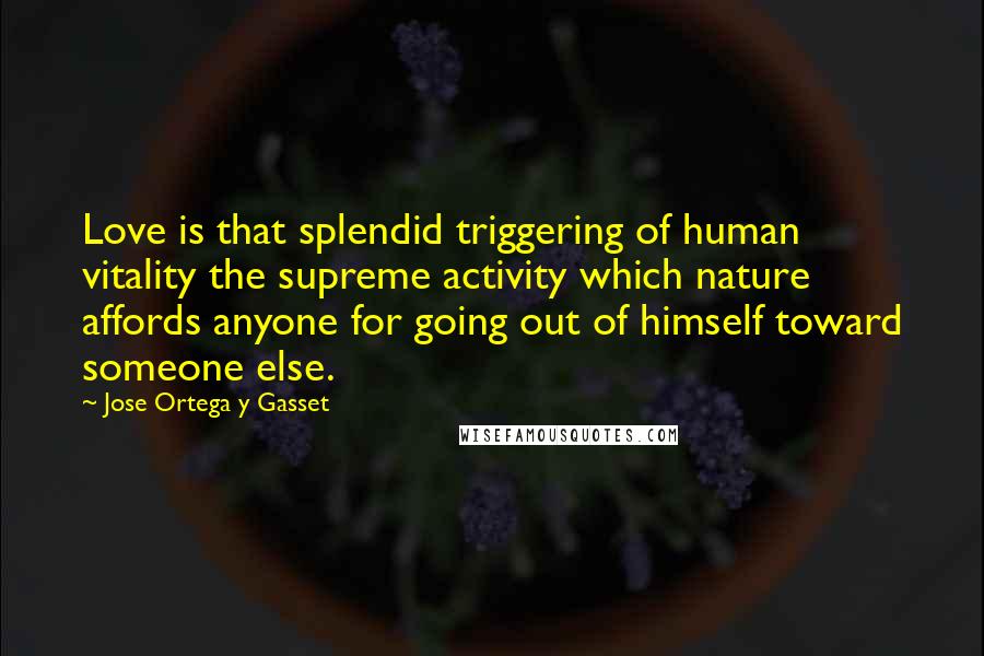 Jose Ortega Y Gasset Quotes: Love is that splendid triggering of human vitality the supreme activity which nature affords anyone for going out of himself toward someone else.