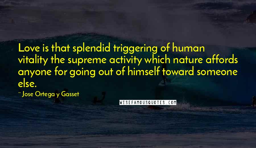 Jose Ortega Y Gasset Quotes: Love is that splendid triggering of human vitality the supreme activity which nature affords anyone for going out of himself toward someone else.