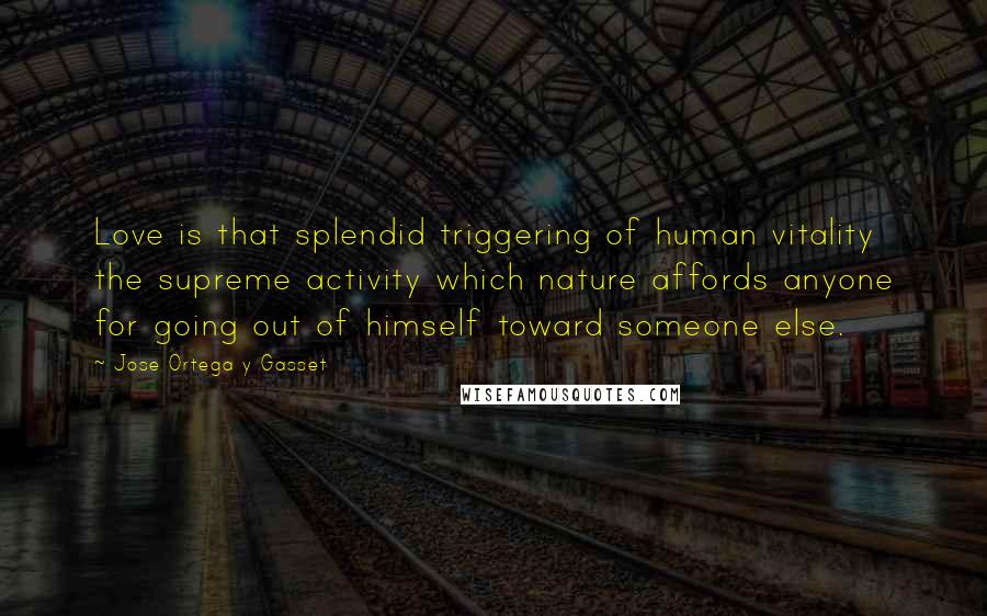 Jose Ortega Y Gasset Quotes: Love is that splendid triggering of human vitality the supreme activity which nature affords anyone for going out of himself toward someone else.