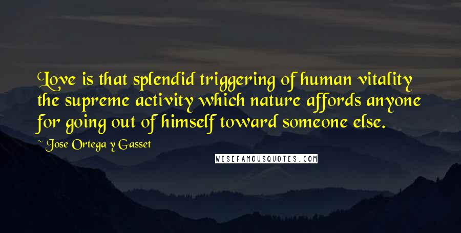 Jose Ortega Y Gasset Quotes: Love is that splendid triggering of human vitality the supreme activity which nature affords anyone for going out of himself toward someone else.