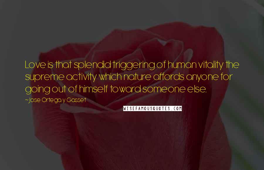 Jose Ortega Y Gasset Quotes: Love is that splendid triggering of human vitality the supreme activity which nature affords anyone for going out of himself toward someone else.