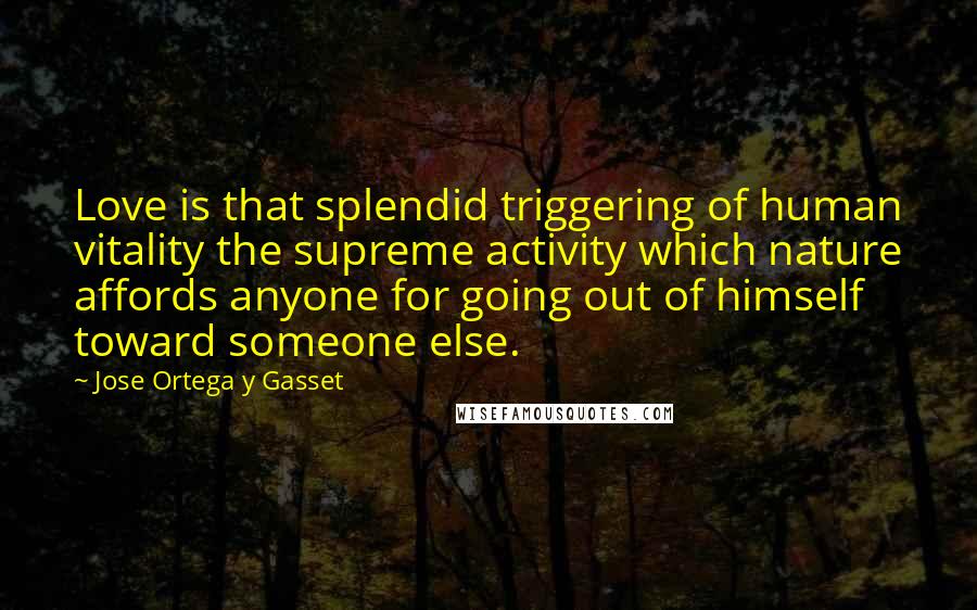 Jose Ortega Y Gasset Quotes: Love is that splendid triggering of human vitality the supreme activity which nature affords anyone for going out of himself toward someone else.