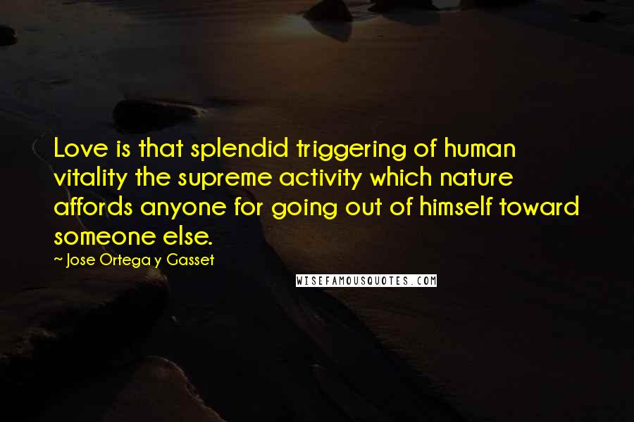 Jose Ortega Y Gasset Quotes: Love is that splendid triggering of human vitality the supreme activity which nature affords anyone for going out of himself toward someone else.