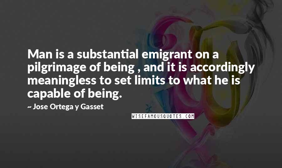 Jose Ortega Y Gasset Quotes: Man is a substantial emigrant on a pilgrimage of being , and it is accordingly meaningless to set limits to what he is capable of being.