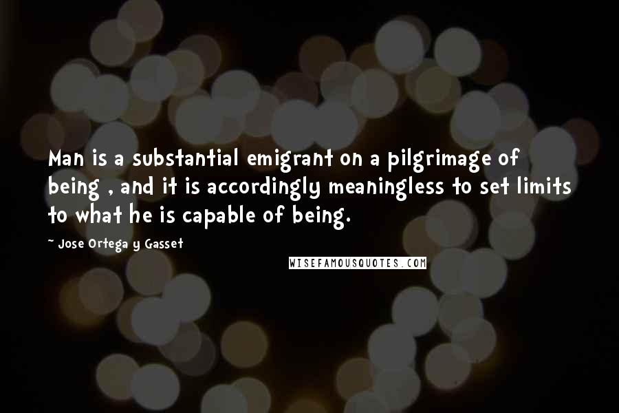 Jose Ortega Y Gasset Quotes: Man is a substantial emigrant on a pilgrimage of being , and it is accordingly meaningless to set limits to what he is capable of being.