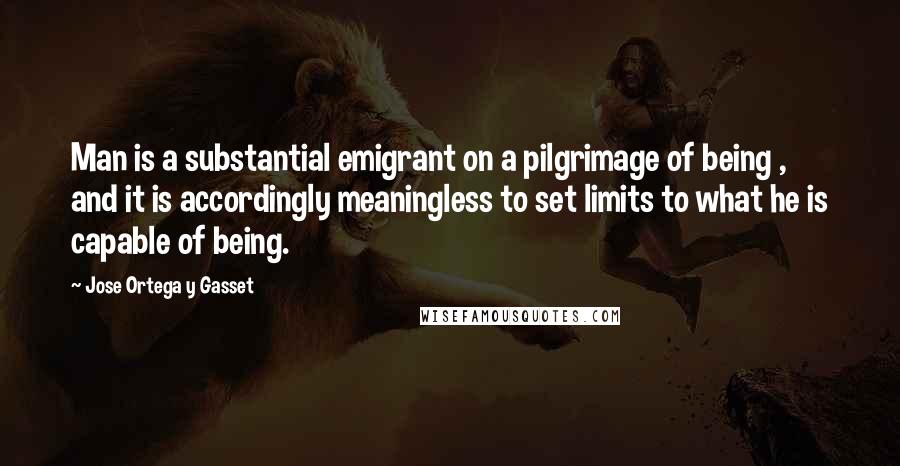 Jose Ortega Y Gasset Quotes: Man is a substantial emigrant on a pilgrimage of being , and it is accordingly meaningless to set limits to what he is capable of being.