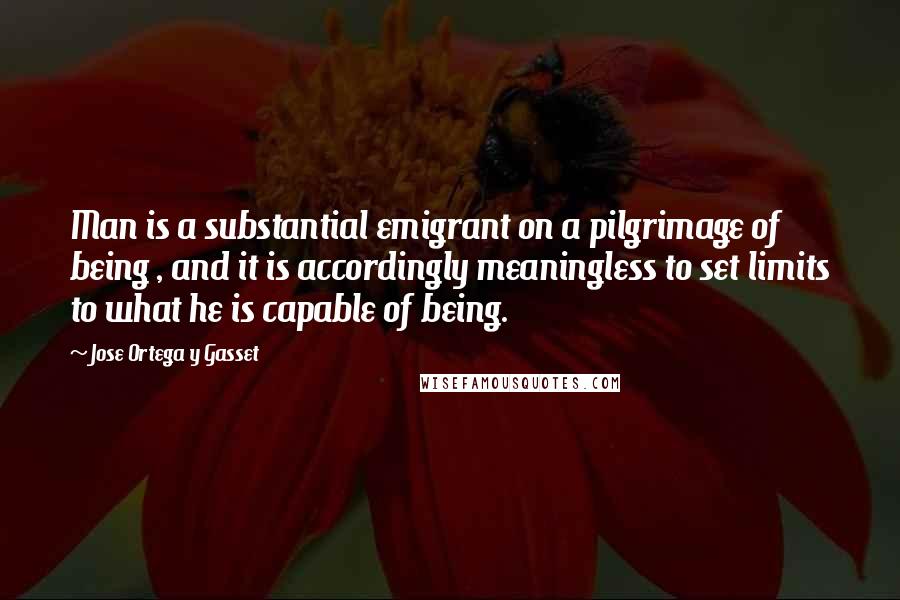 Jose Ortega Y Gasset Quotes: Man is a substantial emigrant on a pilgrimage of being , and it is accordingly meaningless to set limits to what he is capable of being.