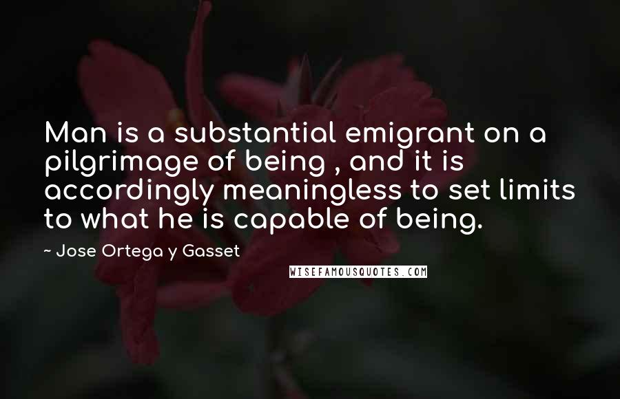 Jose Ortega Y Gasset Quotes: Man is a substantial emigrant on a pilgrimage of being , and it is accordingly meaningless to set limits to what he is capable of being.