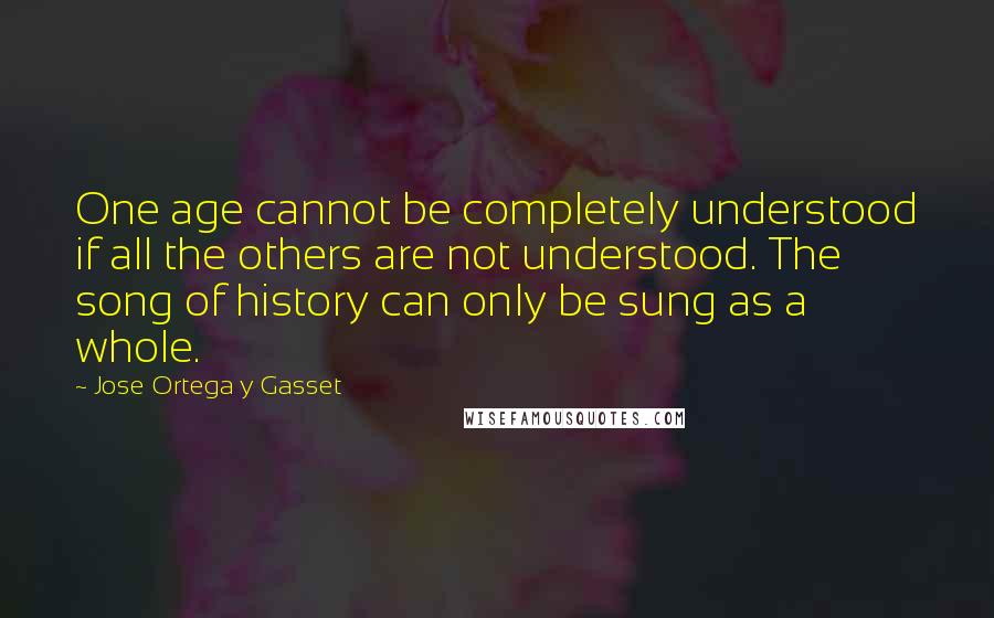 Jose Ortega Y Gasset Quotes: One age cannot be completely understood if all the others are not understood. The song of history can only be sung as a whole.