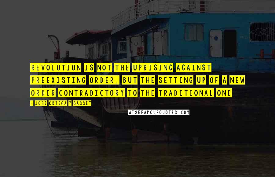 Jose Ortega Y Gasset Quotes: Revolution is not the uprising against preexisting order, but the setting up of a new order contradictory to the traditional one