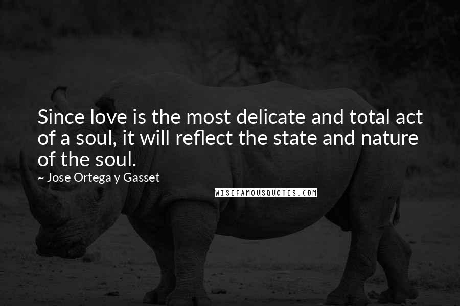 Jose Ortega Y Gasset Quotes: Since love is the most delicate and total act of a soul, it will reflect the state and nature of the soul.