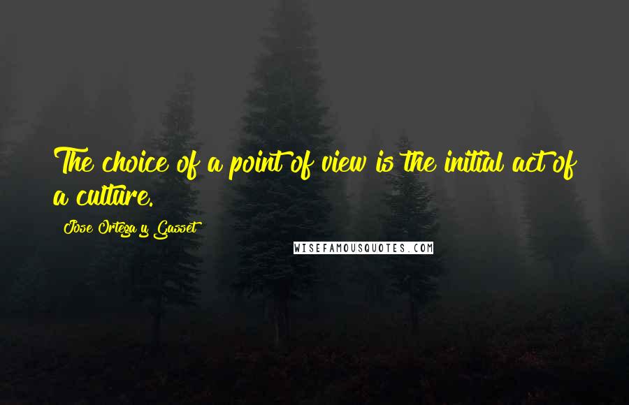 Jose Ortega Y Gasset Quotes: The choice of a point of view is the initial act of a culture.