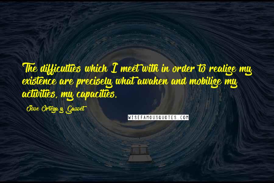 Jose Ortega Y Gasset Quotes: The difficulties which I meet with in order to realize my existence are precisely what awaken and mobilize my activities, my capacities.