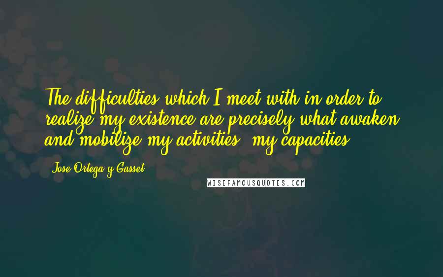 Jose Ortega Y Gasset Quotes: The difficulties which I meet with in order to realize my existence are precisely what awaken and mobilize my activities, my capacities.