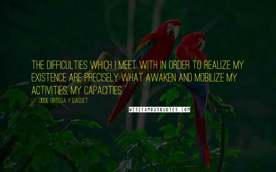 Jose Ortega Y Gasset Quotes: The difficulties which I meet with in order to realize my existence are precisely what awaken and mobilize my activities, my capacities.