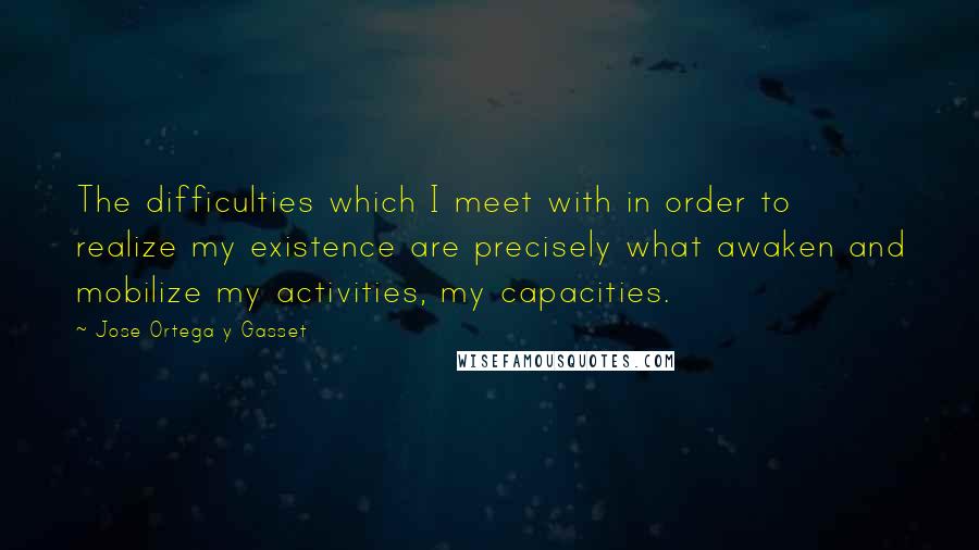 Jose Ortega Y Gasset Quotes: The difficulties which I meet with in order to realize my existence are precisely what awaken and mobilize my activities, my capacities.