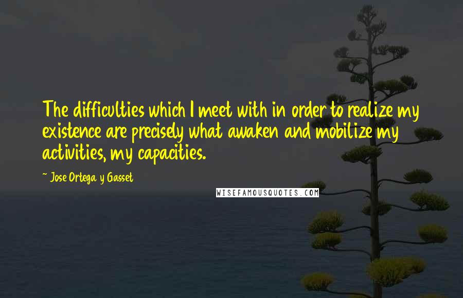 Jose Ortega Y Gasset Quotes: The difficulties which I meet with in order to realize my existence are precisely what awaken and mobilize my activities, my capacities.