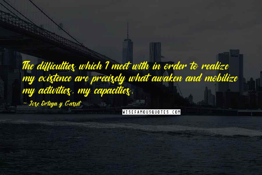 Jose Ortega Y Gasset Quotes: The difficulties which I meet with in order to realize my existence are precisely what awaken and mobilize my activities, my capacities.