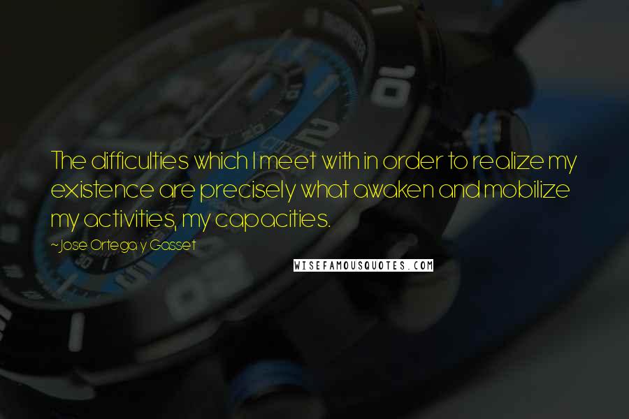 Jose Ortega Y Gasset Quotes: The difficulties which I meet with in order to realize my existence are precisely what awaken and mobilize my activities, my capacities.