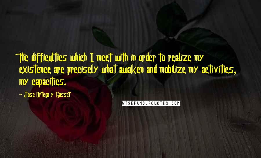 Jose Ortega Y Gasset Quotes: The difficulties which I meet with in order to realize my existence are precisely what awaken and mobilize my activities, my capacities.