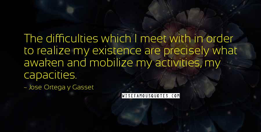 Jose Ortega Y Gasset Quotes: The difficulties which I meet with in order to realize my existence are precisely what awaken and mobilize my activities, my capacities.