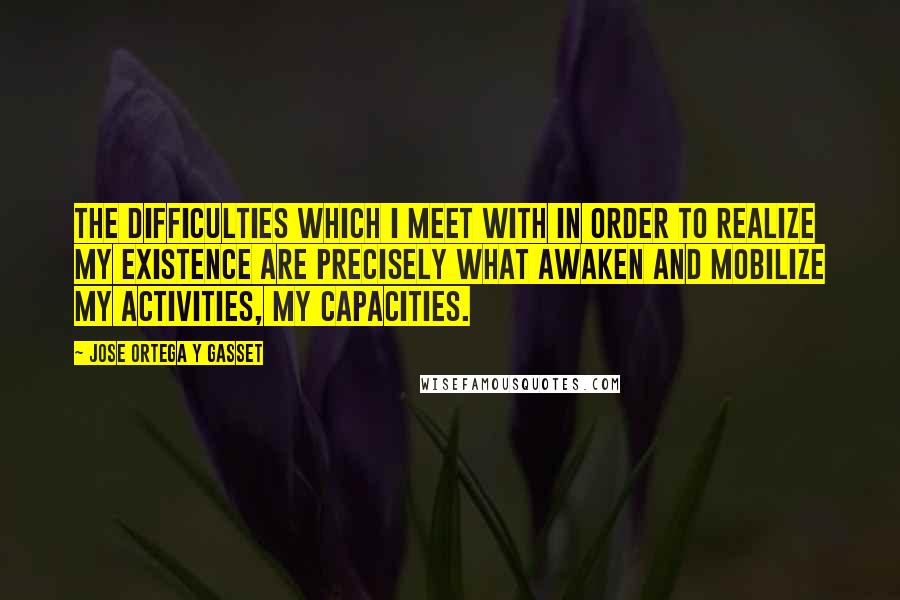 Jose Ortega Y Gasset Quotes: The difficulties which I meet with in order to realize my existence are precisely what awaken and mobilize my activities, my capacities.