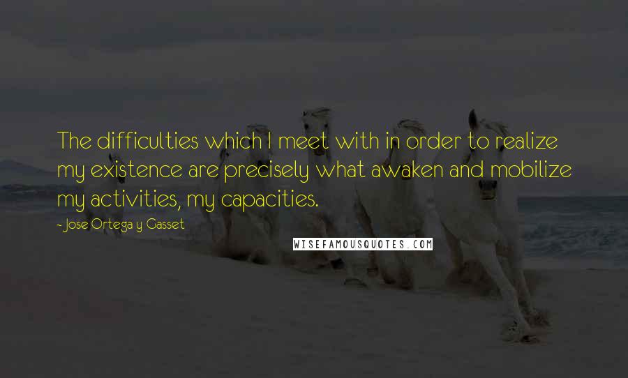 Jose Ortega Y Gasset Quotes: The difficulties which I meet with in order to realize my existence are precisely what awaken and mobilize my activities, my capacities.