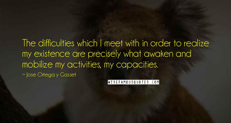 Jose Ortega Y Gasset Quotes: The difficulties which I meet with in order to realize my existence are precisely what awaken and mobilize my activities, my capacities.