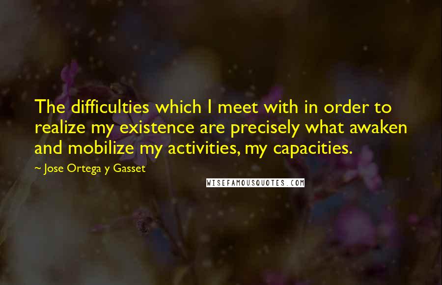 Jose Ortega Y Gasset Quotes: The difficulties which I meet with in order to realize my existence are precisely what awaken and mobilize my activities, my capacities.