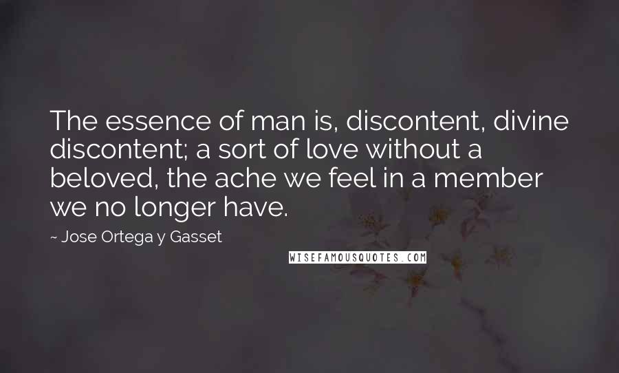 Jose Ortega Y Gasset Quotes: The essence of man is, discontent, divine discontent; a sort of love without a beloved, the ache we feel in a member we no longer have.